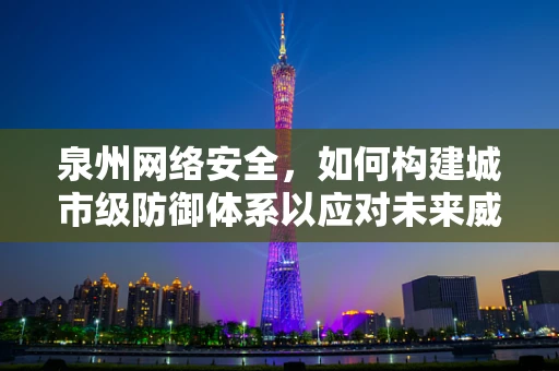 泉州网络安全，如何构建城市级防御体系以应对未来威胁？