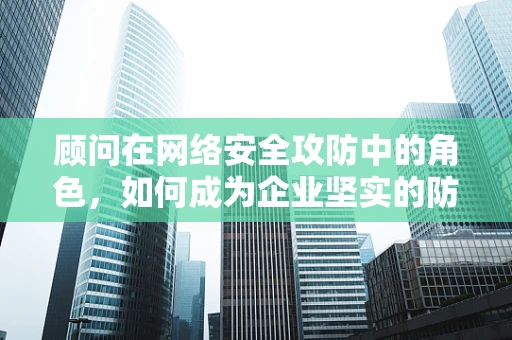顾问在网络安全攻防中的角色，如何成为企业坚实的防线？