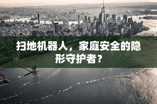 扫地机器人，家庭安全的隐形守护者？