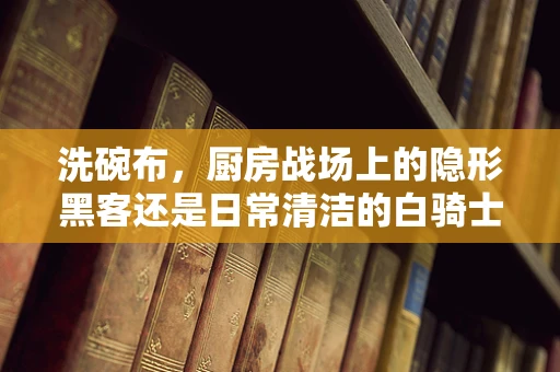 洗碗布，厨房战场上的隐形黑客还是日常清洁的白骑士？