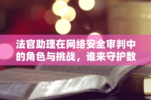 法官助理在网络安全审判中的角色与挑战，谁来守护数字世界的公正之剑？