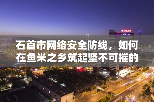 石首市网络安全防线，如何在鱼米之乡筑起坚不可摧的数字堡垒？