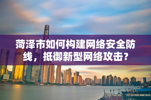 菏泽市如何构建网络安全防线，抵御新型网络攻击？