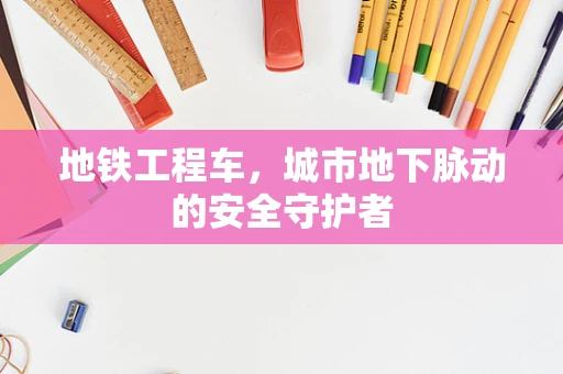 地铁工程车，城市地下脉动的安全守护者