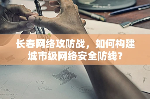 长春网络攻防战，如何构建城市级网络安全防线？