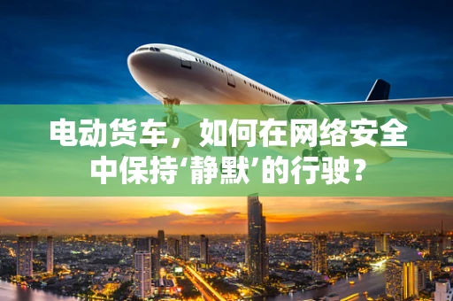 电动货车，如何在网络安全中保持‘静默’的行驶？