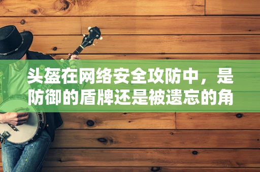 头盔在网络安全攻防中，是防御的盾牌还是被遗忘的角落？
