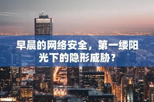 早晨的网络安全，第一缕阳光下的隐形威胁？