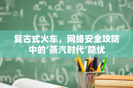 复古式火车，网络安全攻防中的‘蒸汽时代’隐忧