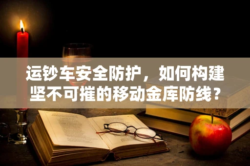 运钞车安全防护，如何构建坚不可摧的移动金库防线？