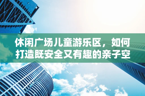 休闲广场儿童游乐区，如何打造既安全又有趣的亲子空间？