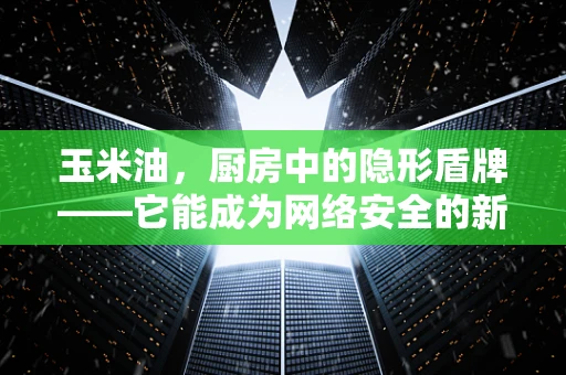 玉米油，厨房中的隐形盾牌——它能成为网络安全的新防线吗？