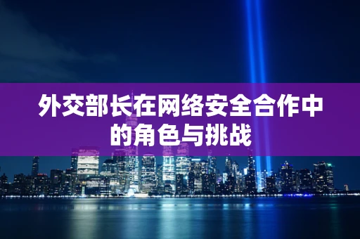 外交部长在网络安全合作中的角色与挑战