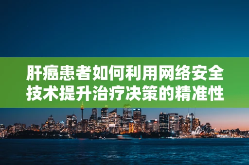 肝癌患者如何利用网络安全技术提升治疗决策的精准性？
