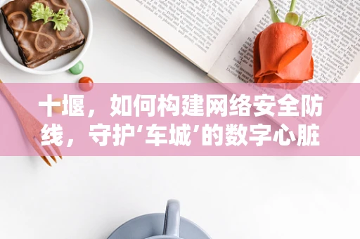 十堰，如何构建网络安全防线，守护‘车城’的数字心脏？