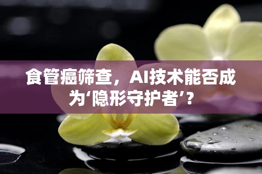 食管癌筛查，AI技术能否成为‘隐形守护者’？