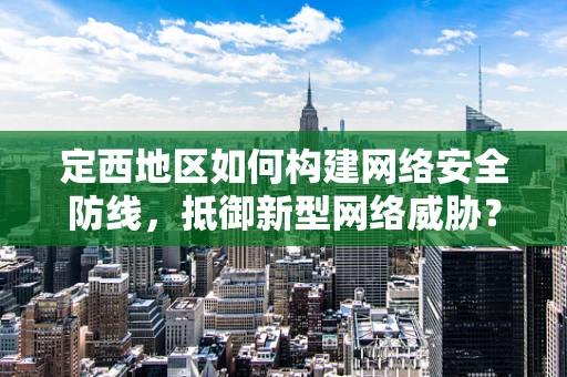 定西地区如何构建网络安全防线，抵御新型网络威胁？