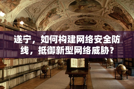 遂宁，如何构建网络安全防线，抵御新型网络威胁？