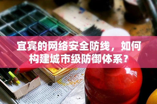 宜宾的网络安全防线，如何构建城市级防御体系？