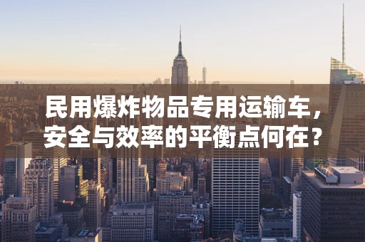 民用爆炸物品专用运输车，安全与效率的平衡点何在？
