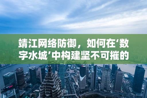 靖江网络防御，如何在‘数字水城’中构建坚不可摧的防线？