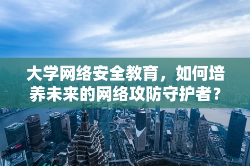 大学网络安全教育，如何培养未来的网络攻防守护者？