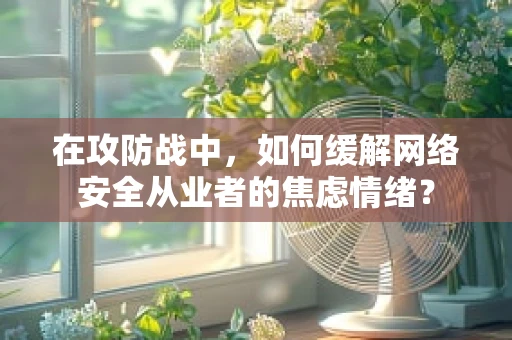 在攻防战中，如何缓解网络安全从业者的焦虑情绪？