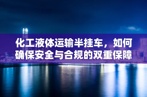 化工液体运输半挂车，如何确保安全与合规的双重保障？