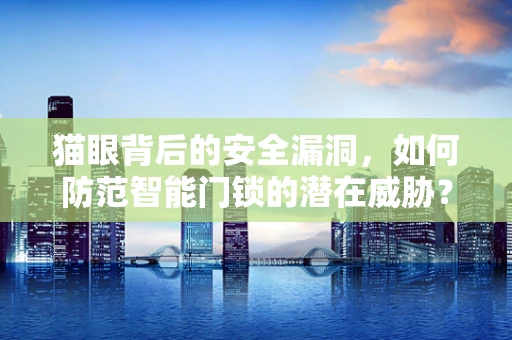 猫眼背后的安全漏洞，如何防范智能门锁的潜在威胁？