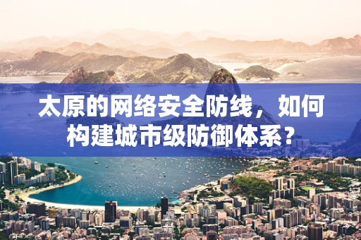 太原的网络安全防线，如何构建城市级防御体系？
