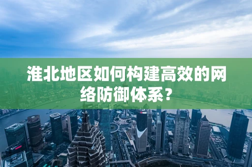 淮北地区如何构建高效的网络防御体系？