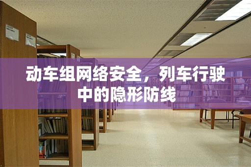 动车组网络安全，列车行驶中的隐形防线