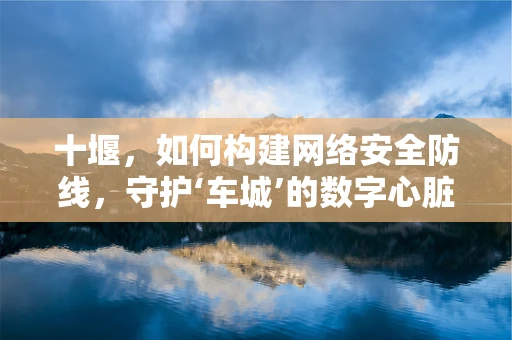 十堰，如何构建网络安全防线，守护‘车城’的数字心脏？