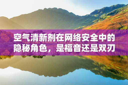 空气清新剂在网络安全中的隐秘角色，是福音还是双刃剑？