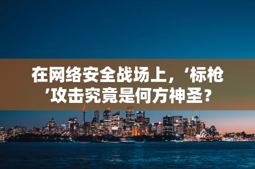 在网络安全战场上，‘标枪’攻击究竟是何方神圣？