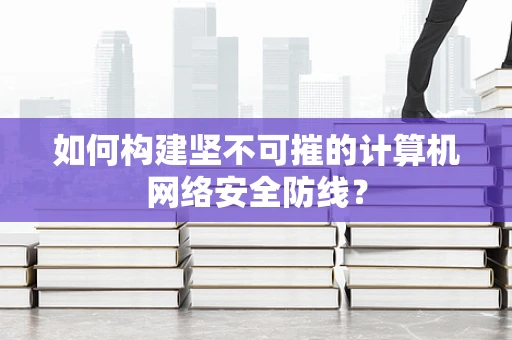 如何构建坚不可摧的计算机网络安全防线？