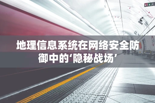 地理信息系统在网络安全防御中的‘隐秘战场’