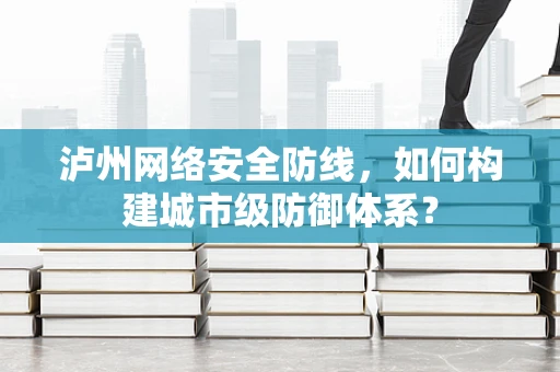 泸州网络安全防线，如何构建城市级防御体系？