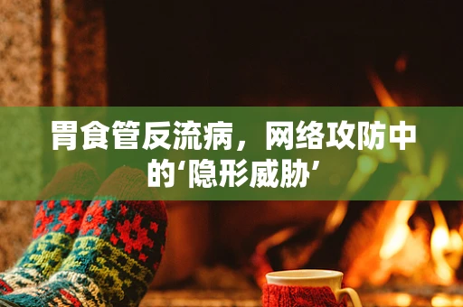 胃食管反流病，网络攻防中的‘隐形威胁’