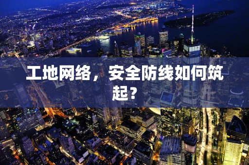 工地网络，安全防线如何筑起？