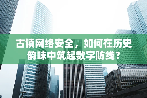 古镇网络安全，如何在历史韵味中筑起数字防线？