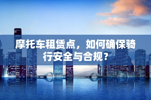 摩托车租赁点，如何确保骑行安全与合规？