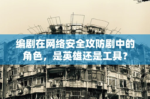 编剧在网络安全攻防剧中的角色，是英雄还是工具？