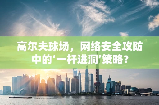 高尔夫球场，网络安全攻防中的‘一杆进洞’策略？