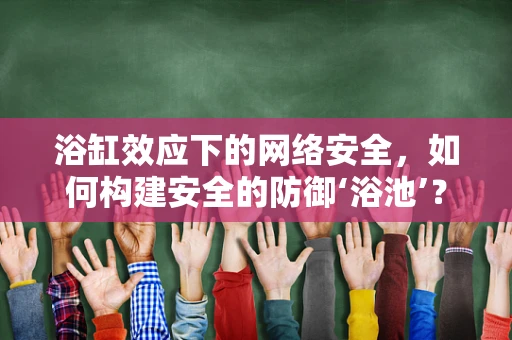 浴缸效应下的网络安全，如何构建安全的防御‘浴池’？