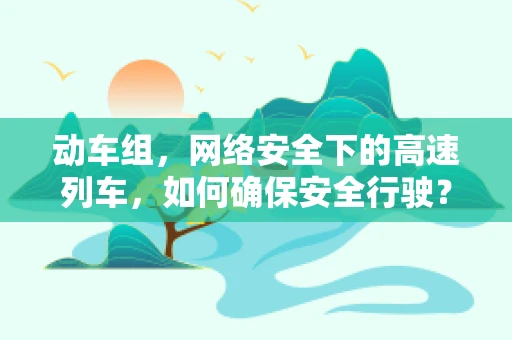 动车组，网络安全下的高速列车，如何确保安全行驶？