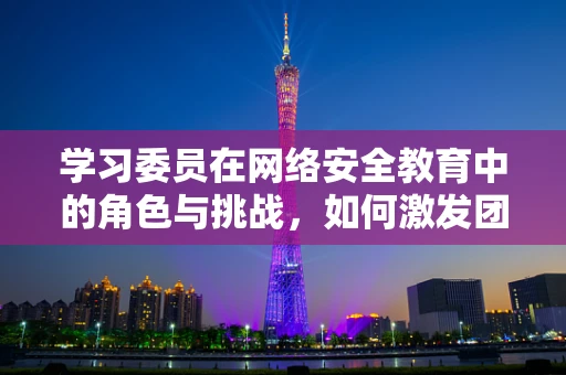 学习委员在网络安全教育中的角色与挑战，如何激发团队学习热情？