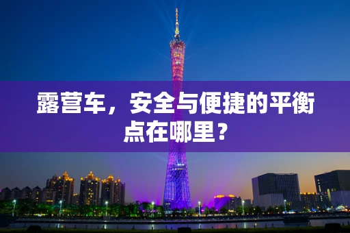 露营车，安全与便捷的平衡点在哪里？