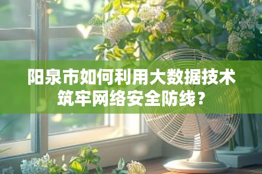 阳泉市如何利用大数据技术筑牢网络安全防线？