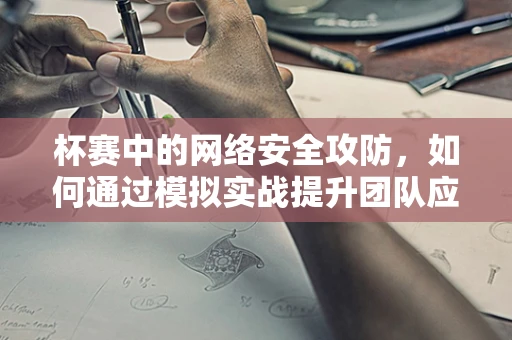 杯赛中的网络安全攻防，如何通过模拟实战提升团队应对能力？
